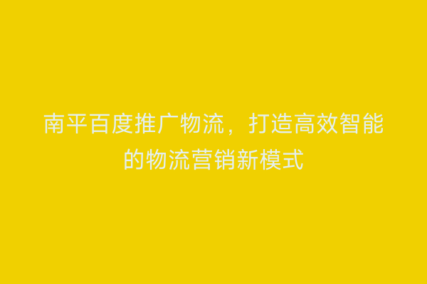 南平百度推广物流，打造高效智能的物流营销新模式
