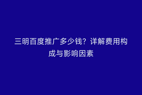 三明百度推广多少钱？详解费用构成与影响因素