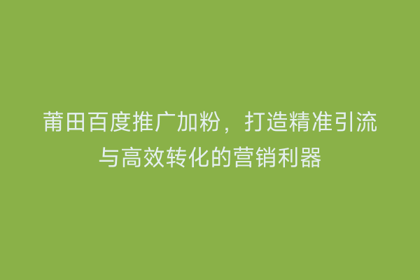 莆田百度推广加粉,打造精准引流与高效转化的营销利器
