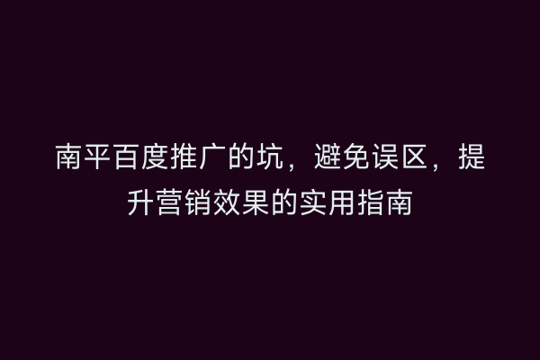 南平百度推广的坑，避免误区，提升营销效果的实用指南