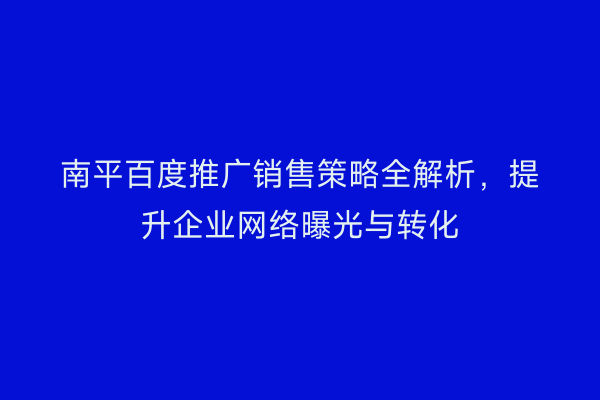 南平百度推广销售策略全解析，提升企业网络曝光与转化