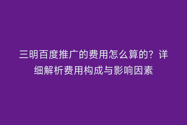 三明百度推广的费用怎么算的?详细解析费用构成与影响因素