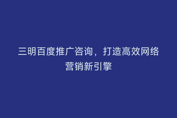 三明百度推广咨询,打造高效网络营销新引擎