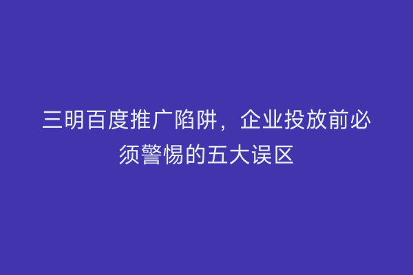 三明百度推广陷阱，企业投放前必须警惕的五大误区