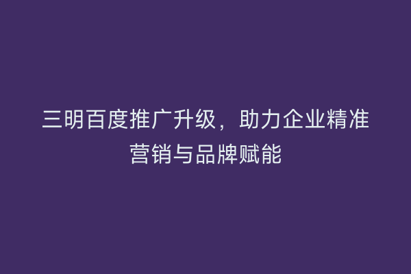 三明百度推广升级，助力企业精准营销与品牌赋能