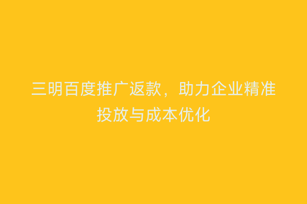 三明百度推广返款,助力企业精准投放与成本优化