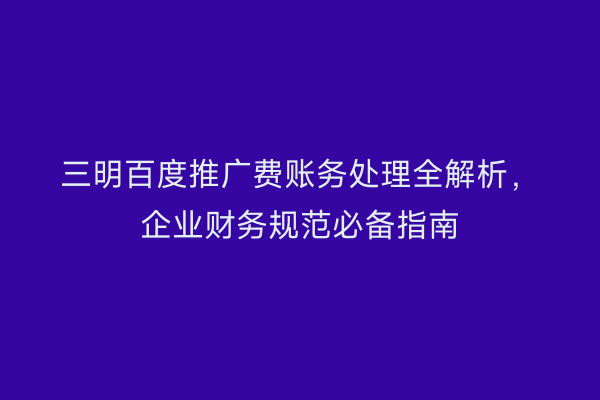 三明百度推广费账务处理全解析,企业财务规范必备指南