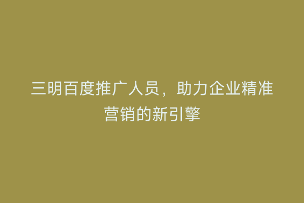 三明百度推广人员,助力企业精准营销的新引擎