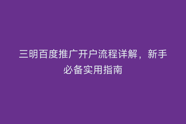 三明百度推广开户流程详解,新手必备实用指南