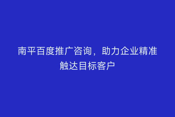 南平百度推广咨询，助力企业精准触达目标客户