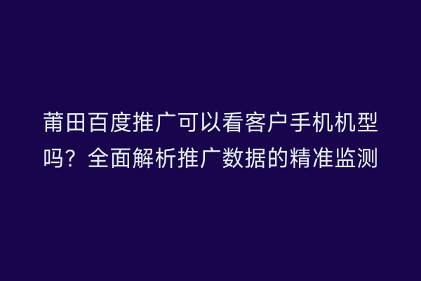 莆田百度推广可以看客户手机机型吗?全面解析推广数据的精准监测