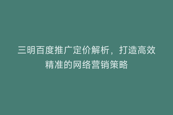 三明百度推广定价解析，打造高效精准的网络营销策略
