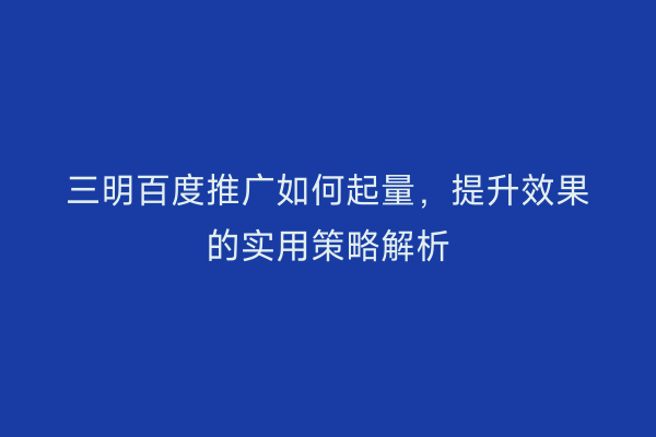三明百度推广如何起量，提升效果的实用策略解析