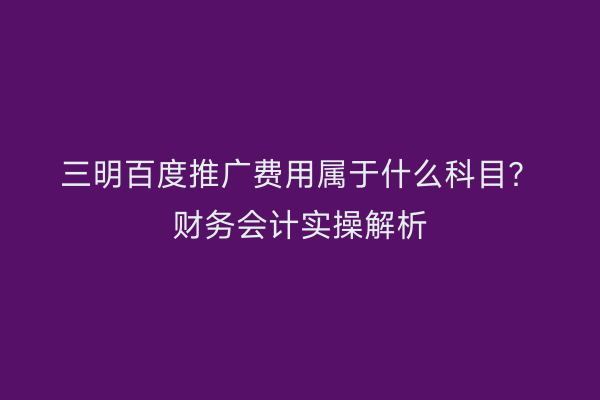三明百度推广费用属于什么科目?财务会计实操解析