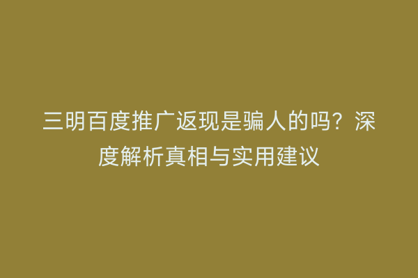三明百度推广返现是骗人的吗?深度解析真相与实用建议
