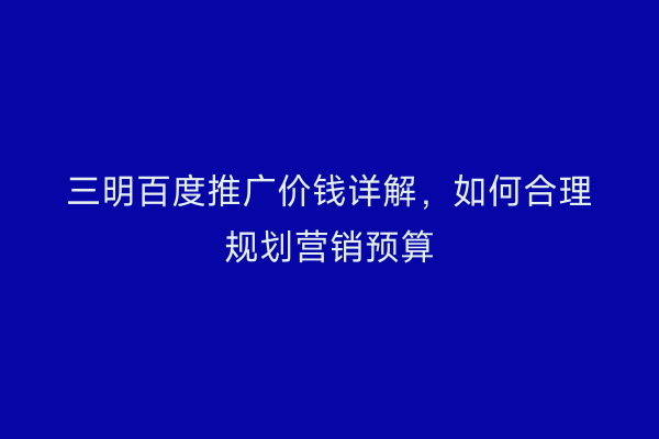三明百度推广价钱详解,如何合理规划营销预算