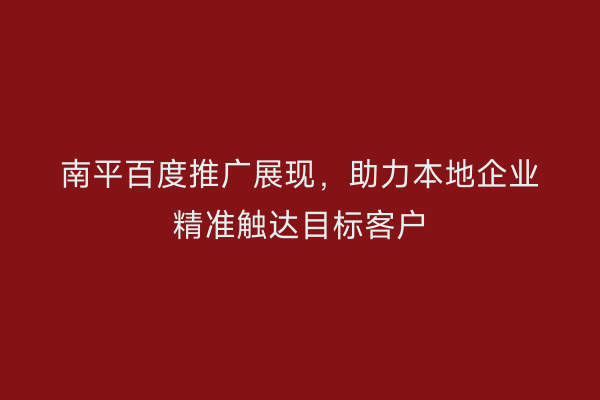 南平百度推广展现,助力本地企业精准触达目标客户