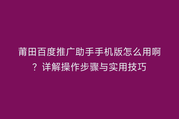 莆田百度推广助手手机版怎么用啊?详解操作步骤与实用技巧