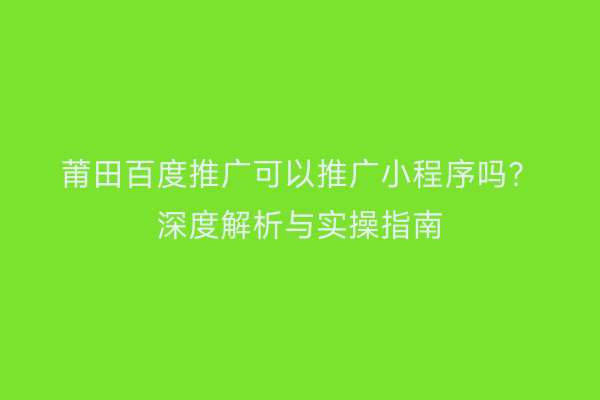 莆田百度推广可以推广小程序吗?深度解析与实操指南
