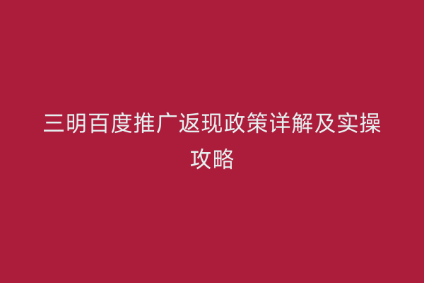 三明百度推广返现政策详解及实操攻略