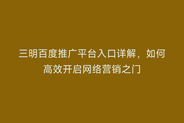 三明百度推广平台入口详解，如何高效开启网络营销之门