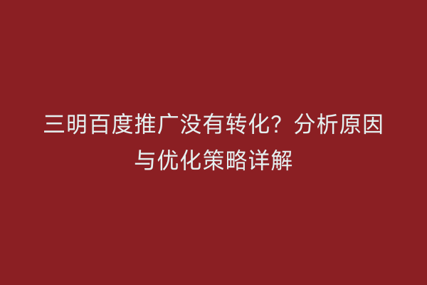 三明百度推广没有转化？分析原因与优化策略详解