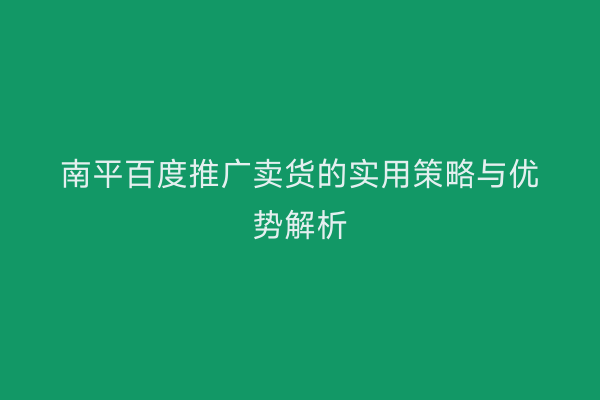 南平百度推广卖货的实用策略与优势解析