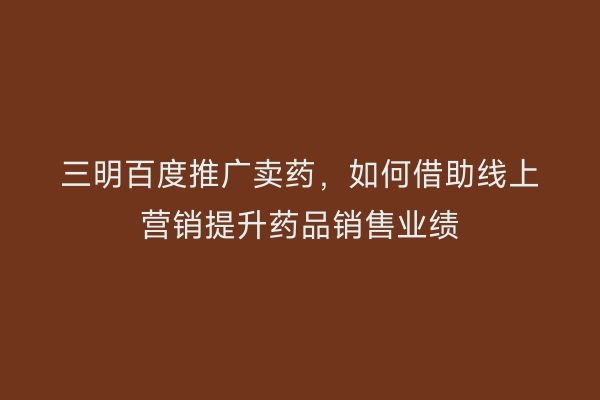 三明百度推广卖药，如何借助线上营销提升药品销售业绩