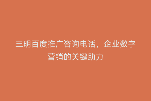 三明百度推广咨询电话，企业数字营销的关键助力