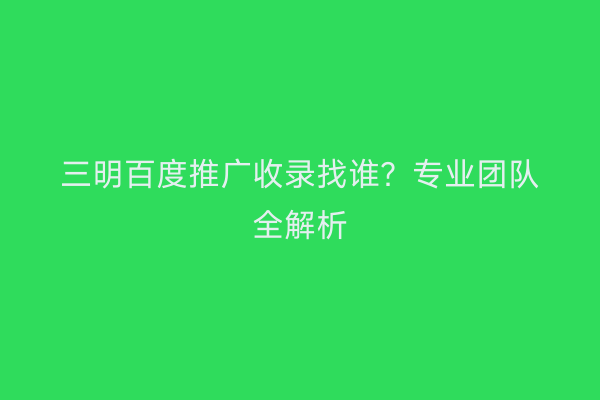 三明百度推广收录找谁?专业团队全解析