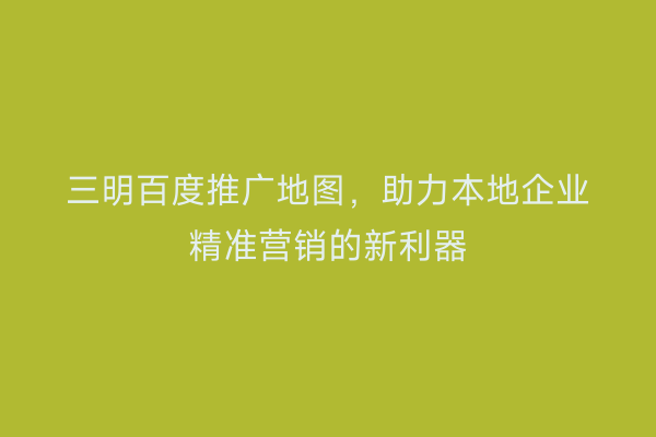 三明百度推广地图，助力本地企业精准营销的新利器