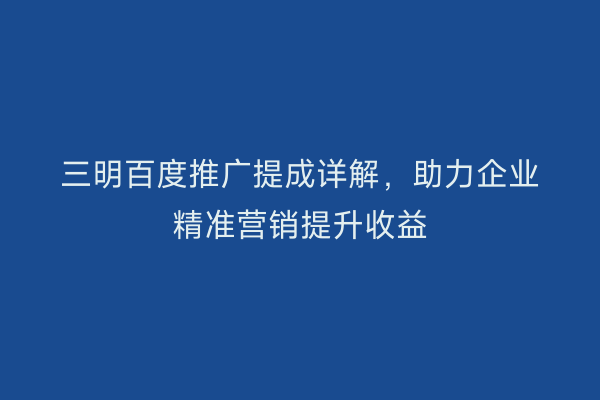 三明百度推广提成详解，助力企业精准营销提升收益