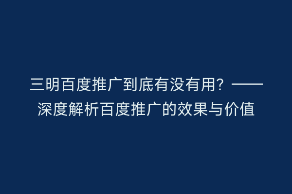 三明百度推广到底有没有用?——深度解析百度推广的效果与价值