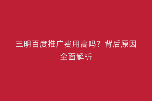 三明百度推广费用高吗?背后原因全面解析