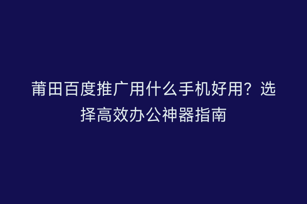 莆田百度推广用什么手机好用?选择高效办公神器指南