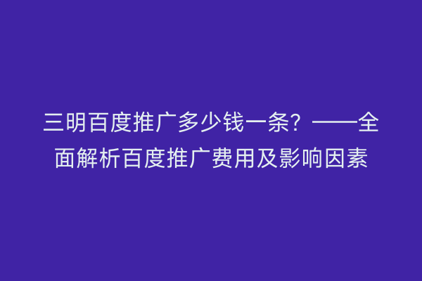 三明百度推广多少钱一条?——全面解析百度推广费用及影响因素