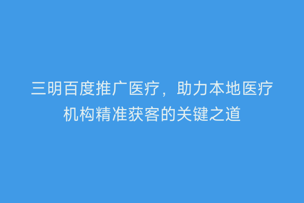 三明百度推广医疗，助力本地医疗机构精准获客的关键之道