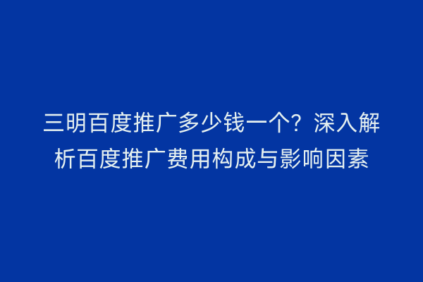 三明百度推广多少钱一个？深入解析百度推广费用构成与影响因素