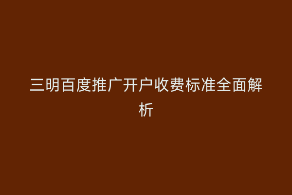 三明百度推广开户收费标准全面解析
