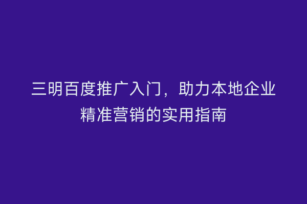 三明百度推广入门，助力本地企业精准营销的实用指南