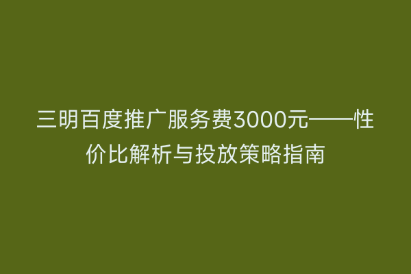三明百度推广服务费3000元——性价比解析与投放策略指南
