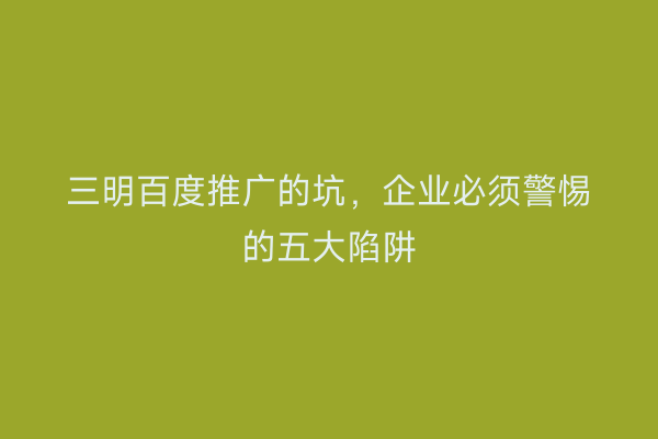 三明百度推广的坑,企业必须警惕的五大陷阱