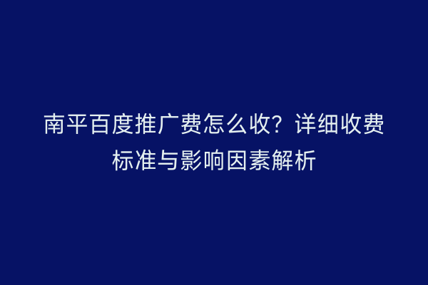 南平百度推广费怎么收？详细收费标准与影响因素解析
