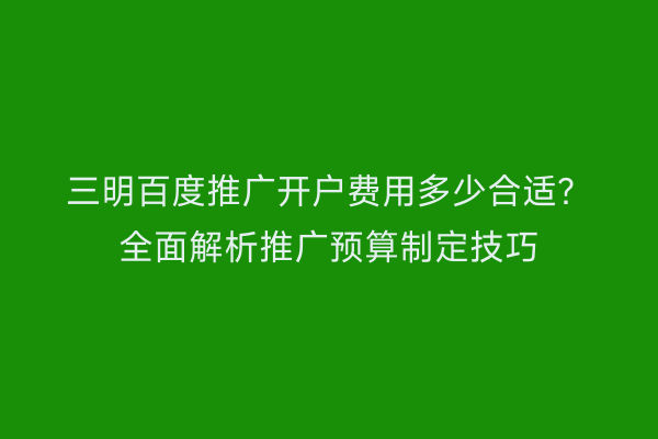 三明百度推广开户费用多少合适？全面解析推广预算制定技巧