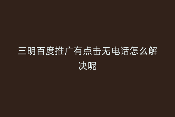 三明百度推广有点击无电话怎么解决呢