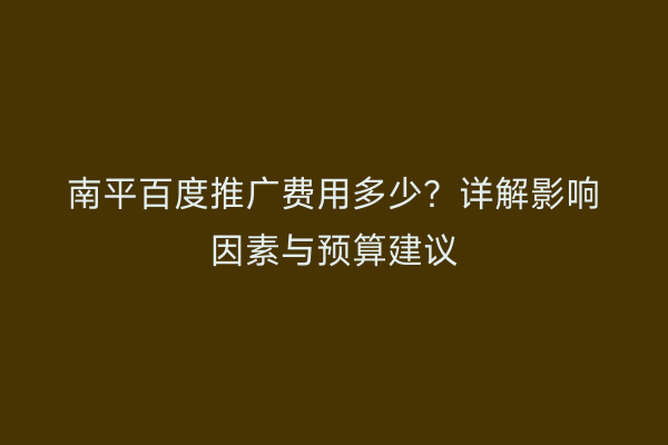 南平百度推广费用多少?详解影响因素与预算建议