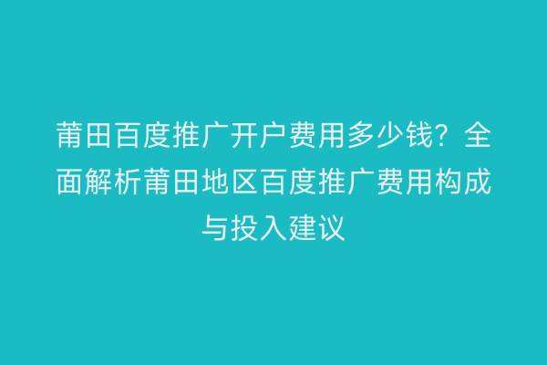 莆田百度推广开户费用多少钱?全面解析莆田地区百度推广费用构成与投入建议