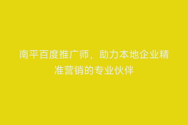 南平百度推广师，助力本地企业精准营销的专业伙伴