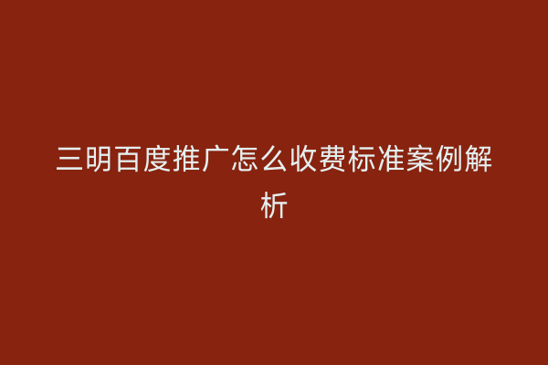 三明百度推广怎么收费标准案例解析