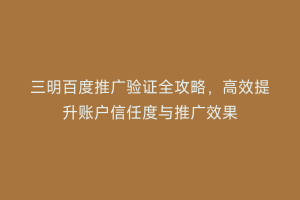 三明百度推广验证全攻略，高效提升账户信任度与推广效果